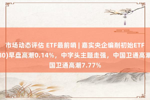 市场动态评估 ETF最前哨 | 嘉实央企编削初始ETF(515680)早盘高潮0.14%，中字头主题走强，中国卫通高潮7.77%