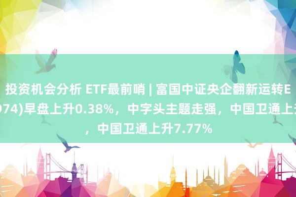 投资机会分析 ETF最前哨 | 富国中证央企翻新运转ETF(159974)早盘上升0.38%，中字头主题走强，中国卫通上升7.77%