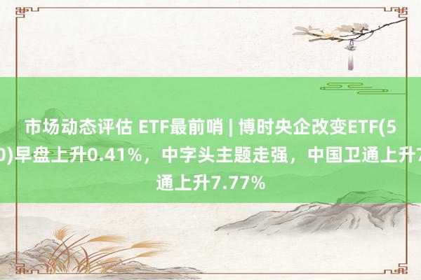 市场动态评估 ETF最前哨 | 博时央企改变ETF(515900)早盘上升0.41%，中字头主题走强，中国卫通上升7.77%