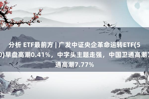 分析 ETF最前方 | 广发中证央企革命运转ETF(515600)早盘高潮0.41%，中字头主题走强，中国卫通高潮7.77%