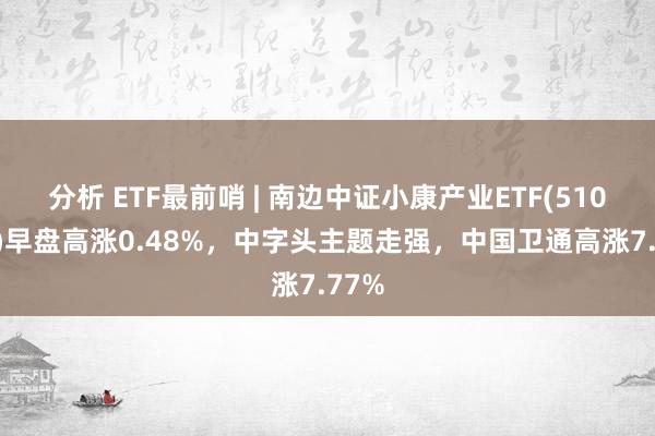 分析 ETF最前哨 | 南边中证小康产业ETF(510160)早盘高涨0.48%，中字头主题走强，中国卫通高涨7.77%