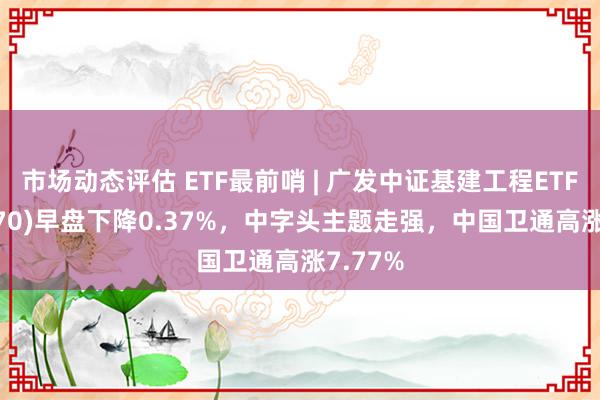 市场动态评估 ETF最前哨 | 广发中证基建工程ETF(516970)早盘下降0.37%，中字头主题走强，中国卫通高涨7.77%