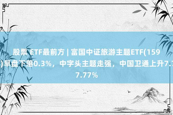 股票 ETF最前方 | 富国中证旅游主题ETF(159766)早盘下落0.3%，中字头主题走强，中国卫通上升7.77%