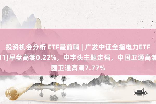 投资机会分析 ETF最前哨 | 广发中证全指电力ETF(159611)早盘高潮0.22%，中字头主题走强，中国卫通高潮7.77%