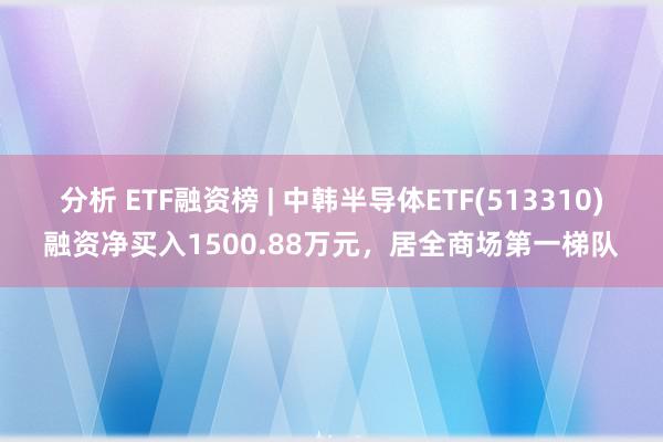 分析 ETF融资榜 | 中韩半导体ETF(513310)融资净买入1500.88万元，居全商场第一梯队