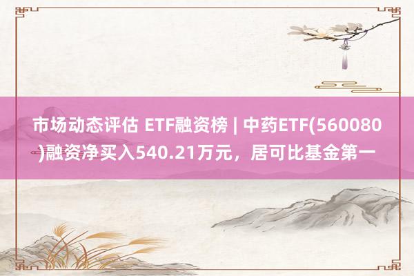 市场动态评估 ETF融资榜 | 中药ETF(560080)融资净买入540.21万元，居可比基金第一