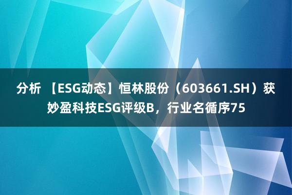 分析 【ESG动态】恒林股份（603661.SH）获妙盈科技ESG评级B，行业名循序75