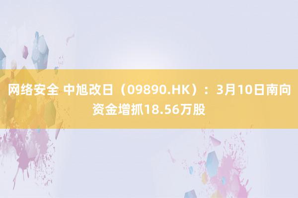 网络安全 中旭改日（09890.HK）：3月10日南向资金增抓18.56万股