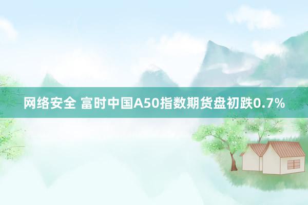 网络安全 富时中国A50指数期货盘初跌0.7%