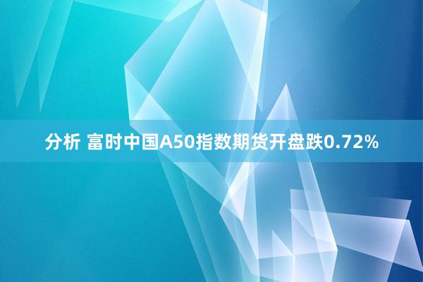 分析 富时中国A50指数期货开盘跌0.72%