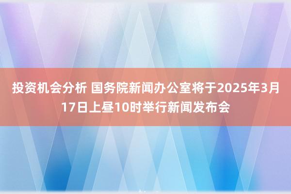 投资机会分析 国务院新闻办公室将于2025年3月17日上昼10时举行新闻发布会