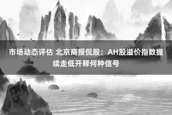 市场动态评估 北京商报侃股：AH股溢价指数握续走低开释何种信号