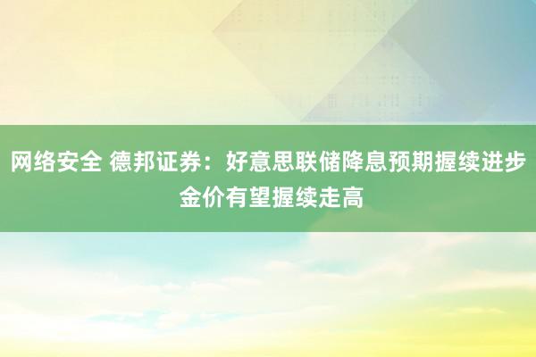 网络安全 德邦证券：好意思联储降息预期握续进步 金价有望握续走高