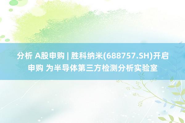 分析 A股申购 | 胜科纳米(688757.SH)开启申购 为半导体第三方检测分析实验室