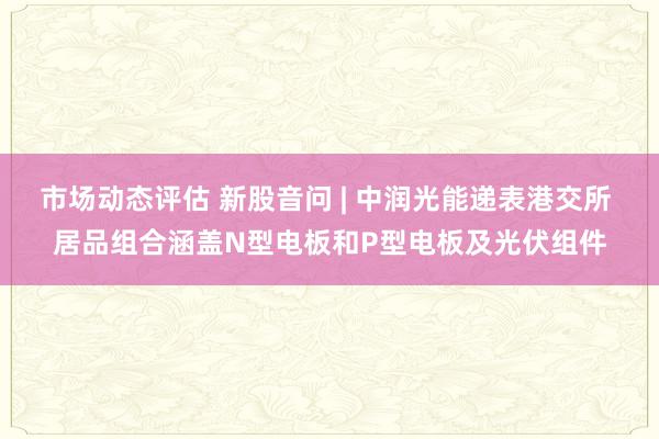 市场动态评估 新股音问 | 中润光能递表港交所 居品组合涵盖N型电板和P型电板及光伏组件