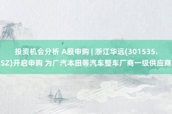 投资机会分析 A股申购 | 浙江华远(301535.SZ)开启申购 为广汽本田等汽车整车厂商一级供应商